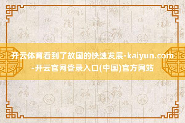 开云体育看到了故国的快速发展-kaiyun.com-开云官网登录入口(中国)官方网站