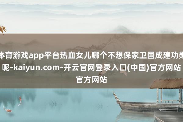 体育游戏app平台热血女儿哪个不想保家卫国成建功勋呢-kaiyun.com-开云官网登录入口(中国)官方网站