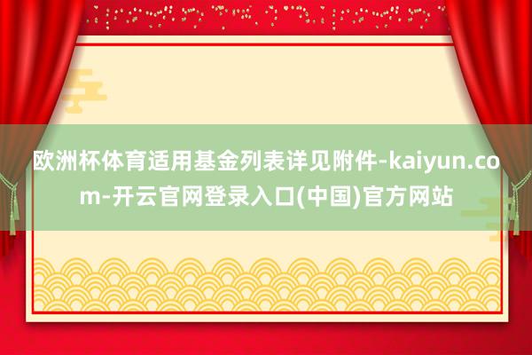 欧洲杯体育适用基金列表详见附件-kaiyun.com-开云官网登录入口(中国)官方网站