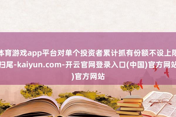 体育游戏app平台对单个投资者累计抓有份额不设上限扫尾-kaiyun.com-开云官网登录入口(中国)官方网站