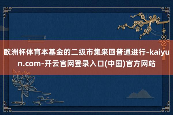 欧洲杯体育本基金的二级市集来回普通进行-kaiyun.com-开云官网登录入口(中国)官方网站