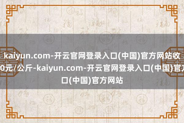 kaiyun.com-开云官网登录入口(中国)官方网站收支7.40元/公斤-kaiyun.com-开云官网登录入口(中国)官方网站