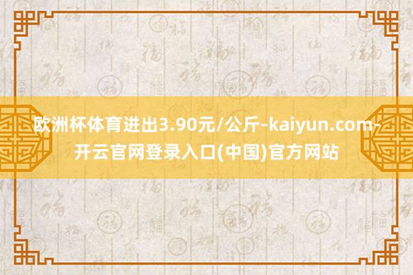 欧洲杯体育进出3.90元/公斤-kaiyun.com-开云官网登录入口(中国)官方网站