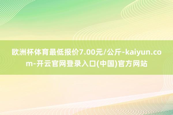 欧洲杯体育最低报价7.00元/公斤-kaiyun.com-开云官网登录入口(中国)官方网站