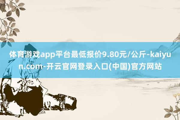 体育游戏app平台最低报价9.80元/公斤-kaiyun.com-开云官网登录入口(中国)官方网站