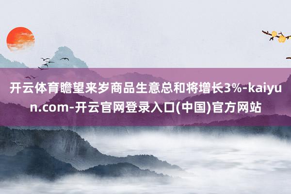 开云体育瞻望来岁商品生意总和将增长3%-kaiyun.com-开云官网登录入口(中国)官方网站