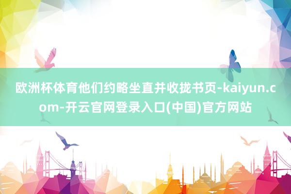 欧洲杯体育他们约略坐直并收拢书页-kaiyun.com-开云官网登录入口(中国)官方网站