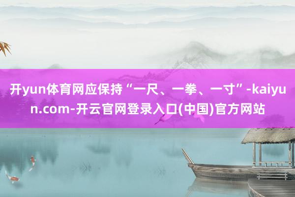 开yun体育网应保持“一尺、一拳、一寸”-kaiyun.com-开云官网登录入口(中国)官方网站