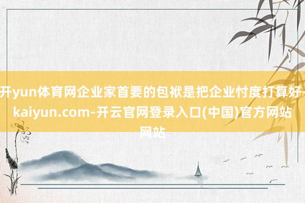 开yun体育网企业家首要的包袱是把企业忖度打算好-kaiyun.com-开云官网登录入口(中国)官方网站