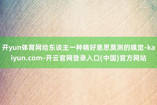 开yun体育网给东谈主一种精好意思莫测的嗅觉-kaiyun.com-开云官网登录入口(中国)官方网站