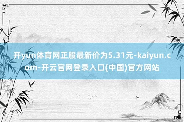 开yun体育网正股最新价为5.31元-kaiyun.com-开云官网登录入口(中国)官方网站