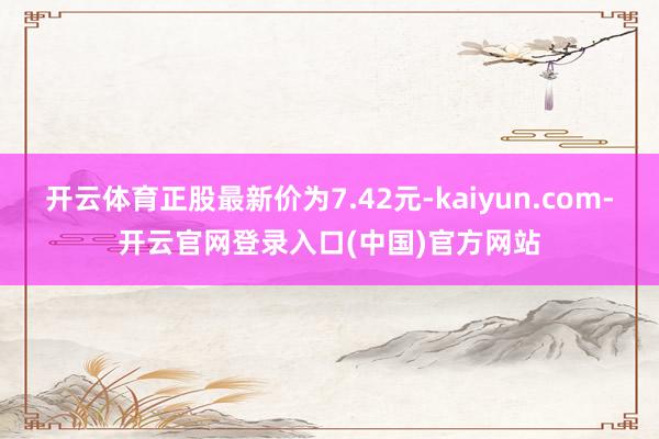 开云体育正股最新价为7.42元-kaiyun.com-开云官