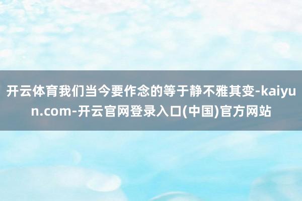 开云体育我们当今要作念的等于静不雅其变-kaiyun.com