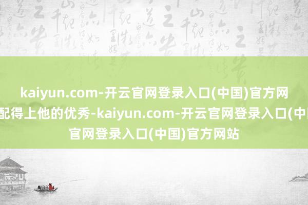 kaiyun.com-开云官网登录入口(中国)官方网站为了简略配得上他的优秀-kaiyun.com-开云官网登录入口(中国)官方网站