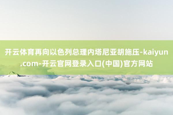 开云体育再向以色列总理内塔尼亚胡施压-kaiyun.com-