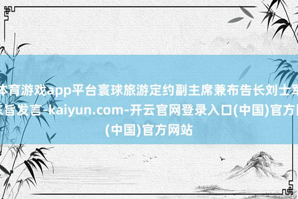 体育游戏app平台寰球旅游定约副主席兼布告长刘士军作东旨发言-kaiyun.com-开云官网登录入口(中国)官方网站