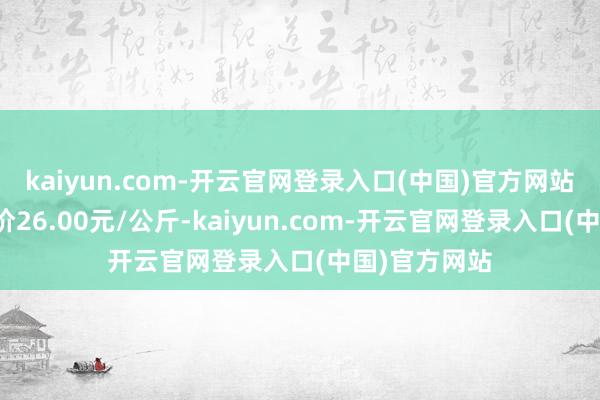 kaiyun.com-开云官网登录入口(中国)官方网站当日最高报价26.00元/公斤-kaiyun.com-开云官网登录入口(中国)官方网站