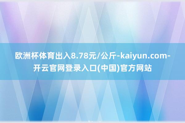 欧洲杯体育出入8.78元/公斤-kaiyun.com-开云官