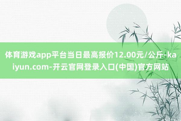 体育游戏app平台当日最高报价12.00元/公斤-kaiyun.com-开云官网登录入口(中国)官方网站