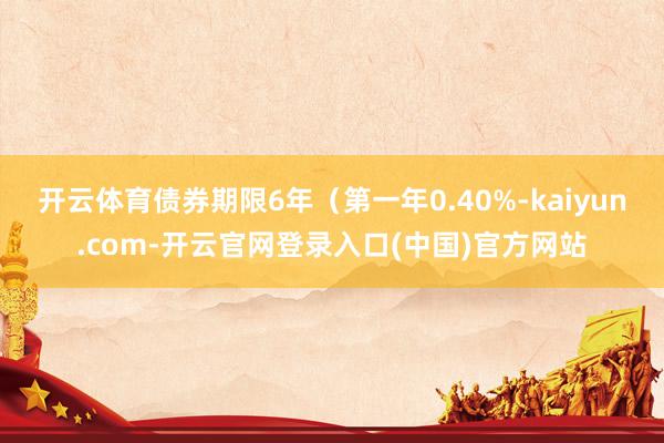 开云体育债券期限6年（第一年0.40%-kaiyun.com-开云官网登录入口(中国)官方网站