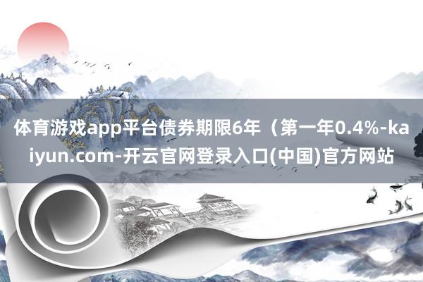 体育游戏app平台债券期限6年（第一年0.4%-kaiyun.com-开云官网登录入口(中国)官方网站