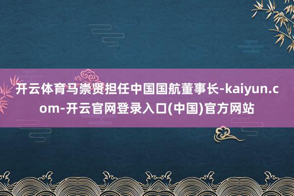 开云体育马崇贤担任中国国航董事长-kaiyun.com-开云官网登录入口(中国)官方网站