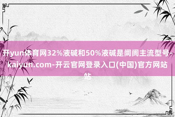 开yun体育网32%液碱和50%液碱是阛阓主流型号-kaiy