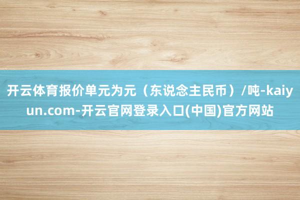 开云体育报价单元为元（东说念主民币）/吨-kaiyun.com-开云官网登录入口(中国)官方网站