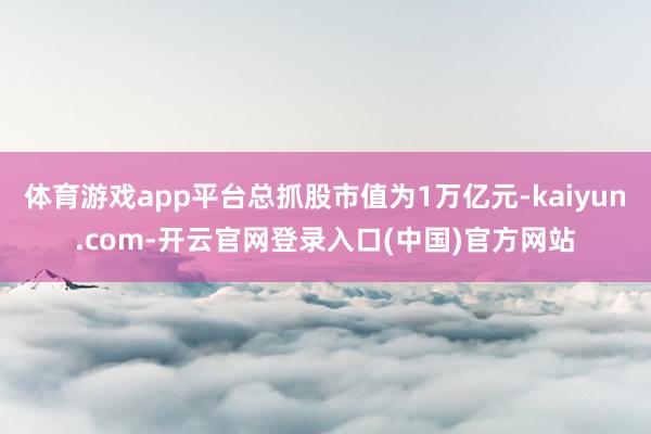 体育游戏app平台总抓股市值为1万亿元-kaiyun.com