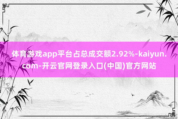 体育游戏app平台占总成交额2.92%-kaiyun.com