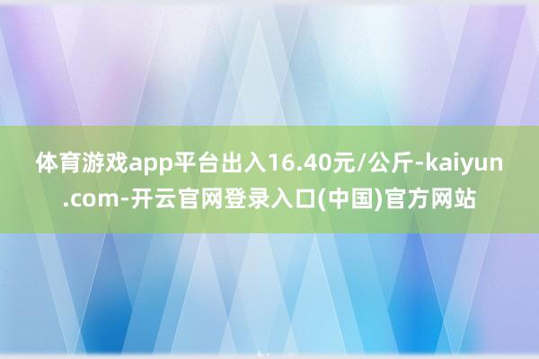 体育游戏app平台出入16.40元/公斤-kaiyun.co