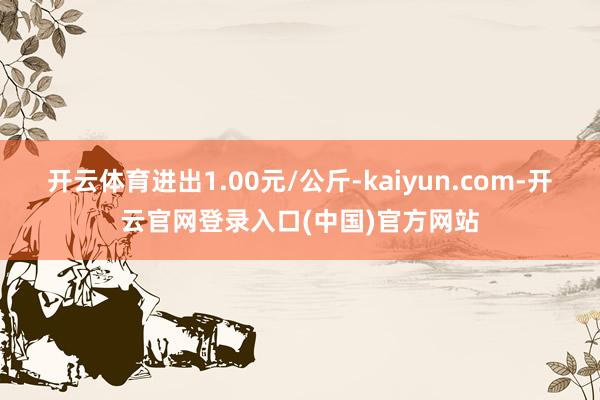 开云体育进出1.00元/公斤-kaiyun.com-开云官网