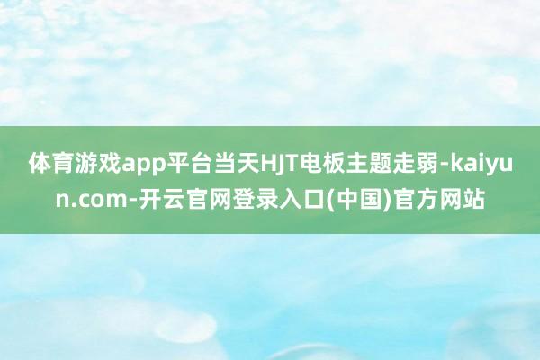 体育游戏app平台当天HJT电板主题走弱-kaiyun.co