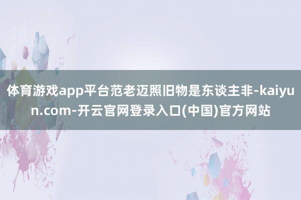 体育游戏app平台范老迈照旧物是东谈主非-kaiyun.co