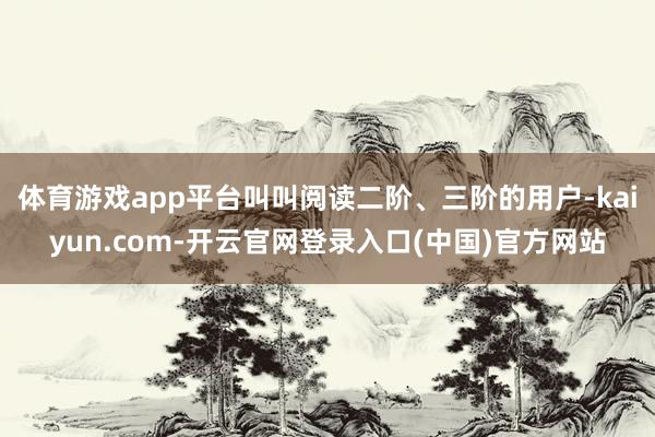 体育游戏app平台叫叫阅读二阶、三阶的用户-kaiyun.c