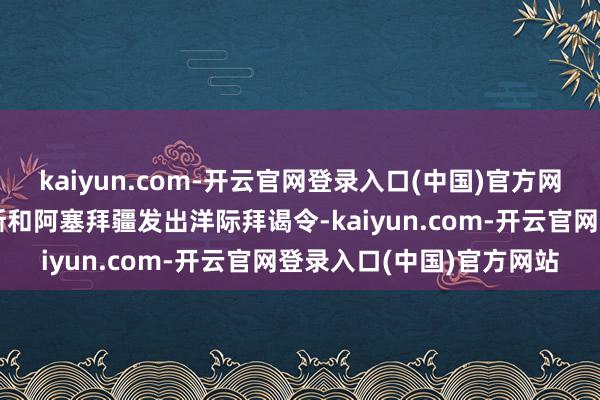 kaiyun.com-开云官网登录入口(中国)官方网站哈萨克斯坦已向俄罗斯和阿塞拜疆发出洋际拜谒令-kaiyun.com-开云官网登录入口(中国)官方网站