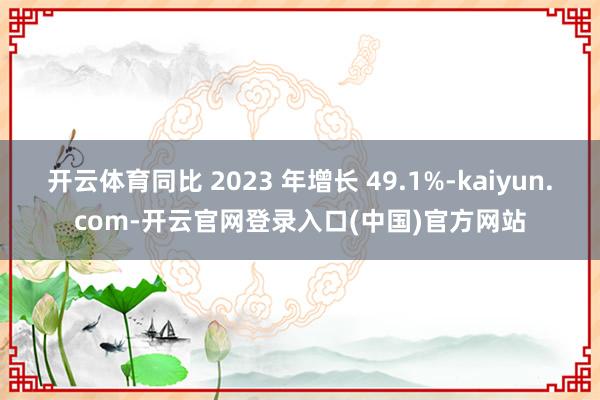 开云体育同比 2023 年增长 49.1%-kaiyun.com-开云官网登录入口(中国)官方网站