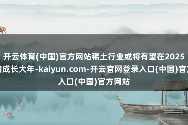 开云体育(中国)官方网站稀土行业或将有望在2025年开启成长大年-kaiyun.com-开云官网登录入口(中国)官方网站