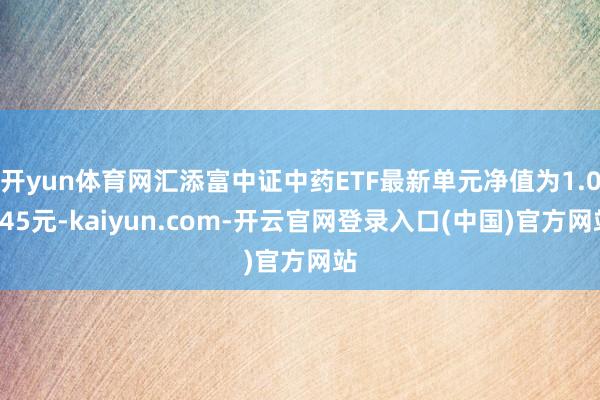 开yun体育网汇添富中证中药ETF最新单元净值为1.0345元-kaiyun.com-开云官网登录入口(中国)官方网站