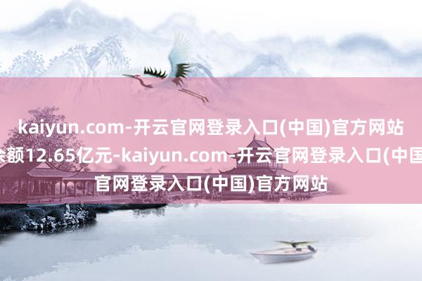 kaiyun.com-开云官网登录入口(中国)官方网站现时融资余额12.65亿元-kaiyun.com-开云官网登录入口(中国)官方网站