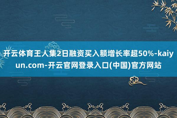 开云体育王人集2日融资买入额增长率超50%-kaiyun.com-开云官网登录入口(中国)官方网站