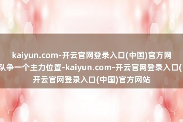 kaiyun.com-开云官网登录入口(中国)官方网站新赛季在球队争一个主力位置-kaiyun.com-开云官网登录入口(中国)官方网站