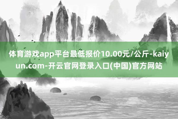 体育游戏app平台最低报价10.00元/公斤-kaiyun.com-开云官网登录入口(中国)官方网站