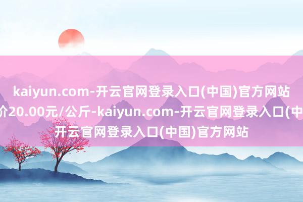 kaiyun.com-开云官网登录入口(中国)官方网站当日最高报价20.00元/公斤-kaiyun.com-开云官网登录入口(中国)官方网站