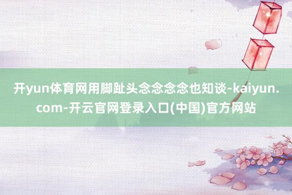 开yun体育网用脚趾头念念念念也知谈-kaiyun.com-开云官网登录入口(中国)官方网站