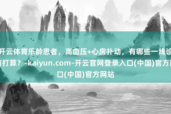 开云体育乐龄患者，高血压+心房扑动，有哪些一线诊治有打算？-