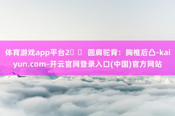 体育游戏app平台2️⃣ 圆肩驼背：胸椎后凸-kaiyun.