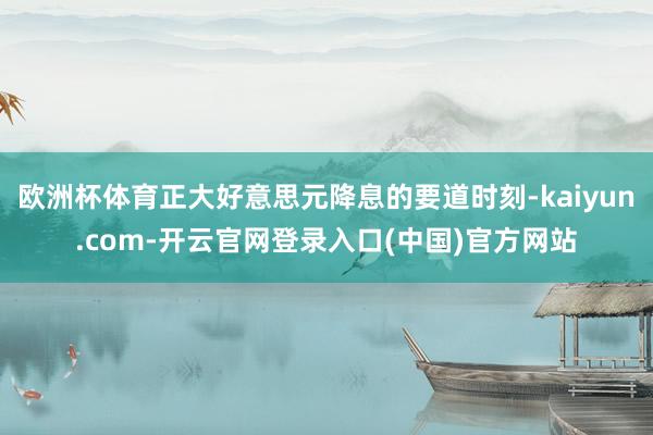 欧洲杯体育正大好意思元降息的要道时刻-kaiyun.com-