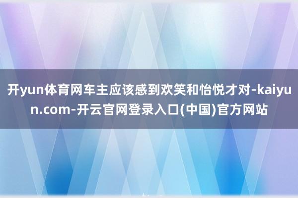 开yun体育网车主应该感到欢笑和怡悦才对-kaiyun.co