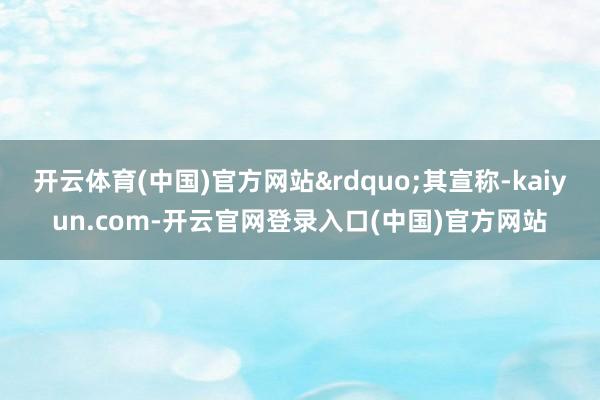 开云体育(中国)官方网站&rdquo;其宣称-kai